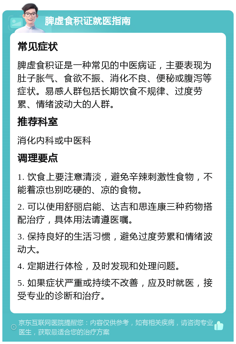 脾虚食积证就医指南 常见症状 脾虚食积证是一种常见的中医病证，主要表现为肚子胀气、食欲不振、消化不良、便秘或腹泻等症状。易感人群包括长期饮食不规律、过度劳累、情绪波动大的人群。 推荐科室 消化内科或中医科 调理要点 1. 饮食上要注意清淡，避免辛辣刺激性食物，不能着凉也别吃硬的、凉的食物。 2. 可以使用舒丽启能、达吉和思连康三种药物搭配治疗，具体用法请遵医嘱。 3. 保持良好的生活习惯，避免过度劳累和情绪波动大。 4. 定期进行体检，及时发现和处理问题。 5. 如果症状严重或持续不改善，应及时就医，接受专业的诊断和治疗。