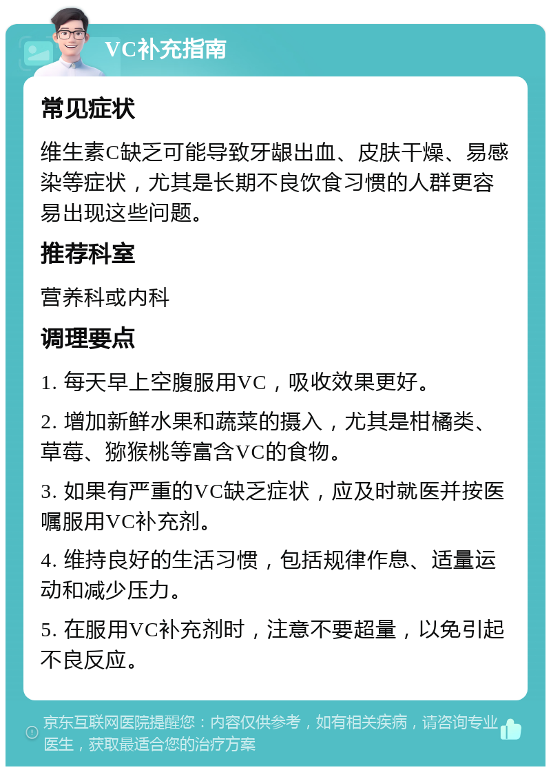 VC补充指南 常见症状 维生素C缺乏可能导致牙龈出血、皮肤干燥、易感染等症状，尤其是长期不良饮食习惯的人群更容易出现这些问题。 推荐科室 营养科或内科 调理要点 1. 每天早上空腹服用VC，吸收效果更好。 2. 增加新鲜水果和蔬菜的摄入，尤其是柑橘类、草莓、猕猴桃等富含VC的食物。 3. 如果有严重的VC缺乏症状，应及时就医并按医嘱服用VC补充剂。 4. 维持良好的生活习惯，包括规律作息、适量运动和减少压力。 5. 在服用VC补充剂时，注意不要超量，以免引起不良反应。