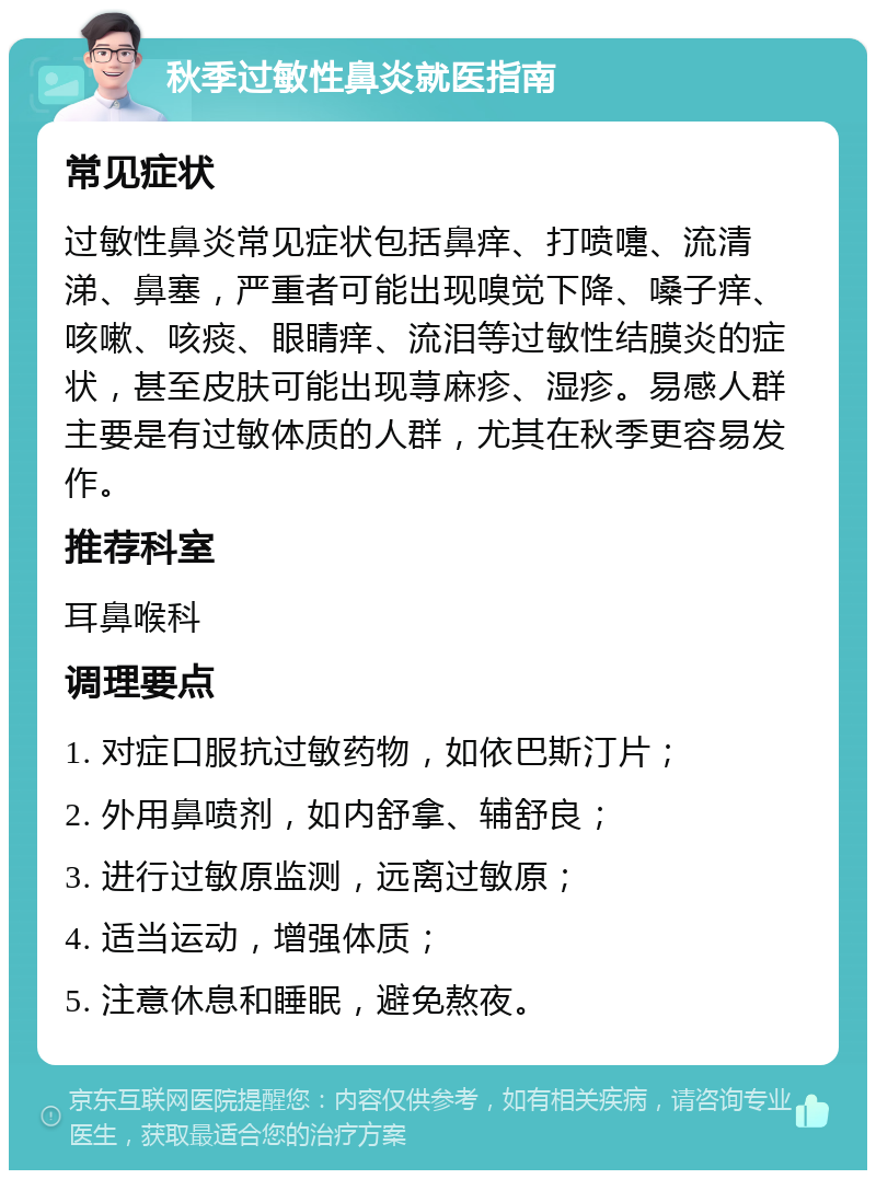 秋季过敏性鼻炎就医指南 常见症状 过敏性鼻炎常见症状包括鼻痒、打喷嚏、流清涕、鼻塞，严重者可能出现嗅觉下降、嗓子痒、咳嗽、咳痰、眼睛痒、流泪等过敏性结膜炎的症状，甚至皮肤可能出现荨麻疹、湿疹。易感人群主要是有过敏体质的人群，尤其在秋季更容易发作。 推荐科室 耳鼻喉科 调理要点 1. 对症口服抗过敏药物，如依巴斯汀片； 2. 外用鼻喷剂，如内舒拿、辅舒良； 3. 进行过敏原监测，远离过敏原； 4. 适当运动，增强体质； 5. 注意休息和睡眠，避免熬夜。