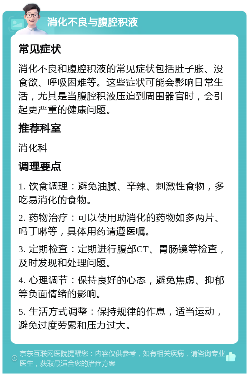 消化不良与腹腔积液 常见症状 消化不良和腹腔积液的常见症状包括肚子胀、没食欲、呼吸困难等。这些症状可能会影响日常生活，尤其是当腹腔积液压迫到周围器官时，会引起更严重的健康问题。 推荐科室 消化科 调理要点 1. 饮食调理：避免油腻、辛辣、刺激性食物，多吃易消化的食物。 2. 药物治疗：可以使用助消化的药物如多两片、吗丁啉等，具体用药请遵医嘱。 3. 定期检查：定期进行腹部CT、胃肠镜等检查，及时发现和处理问题。 4. 心理调节：保持良好的心态，避免焦虑、抑郁等负面情绪的影响。 5. 生活方式调整：保持规律的作息，适当运动，避免过度劳累和压力过大。