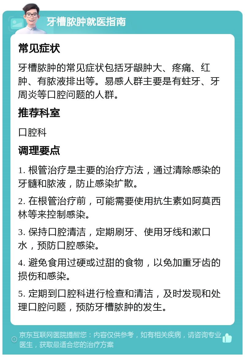 牙槽脓肿就医指南 常见症状 牙槽脓肿的常见症状包括牙龈肿大、疼痛、红肿、有脓液排出等。易感人群主要是有蛀牙、牙周炎等口腔问题的人群。 推荐科室 口腔科 调理要点 1. 根管治疗是主要的治疗方法，通过清除感染的牙髓和脓液，防止感染扩散。 2. 在根管治疗前，可能需要使用抗生素如阿莫西林等来控制感染。 3. 保持口腔清洁，定期刷牙、使用牙线和漱口水，预防口腔感染。 4. 避免食用过硬或过甜的食物，以免加重牙齿的损伤和感染。 5. 定期到口腔科进行检查和清洁，及时发现和处理口腔问题，预防牙槽脓肿的发生。