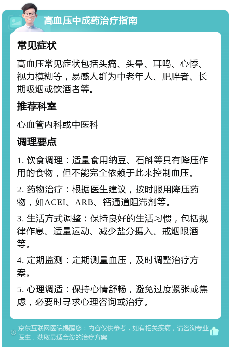 高血压中成药治疗指南 常见症状 高血压常见症状包括头痛、头晕、耳鸣、心悸、视力模糊等，易感人群为中老年人、肥胖者、长期吸烟或饮酒者等。 推荐科室 心血管内科或中医科 调理要点 1. 饮食调理：适量食用纳豆、石斛等具有降压作用的食物，但不能完全依赖于此来控制血压。 2. 药物治疗：根据医生建议，按时服用降压药物，如ACEI、ARB、钙通道阻滞剂等。 3. 生活方式调整：保持良好的生活习惯，包括规律作息、适量运动、减少盐分摄入、戒烟限酒等。 4. 定期监测：定期测量血压，及时调整治疗方案。 5. 心理调适：保持心情舒畅，避免过度紧张或焦虑，必要时寻求心理咨询或治疗。