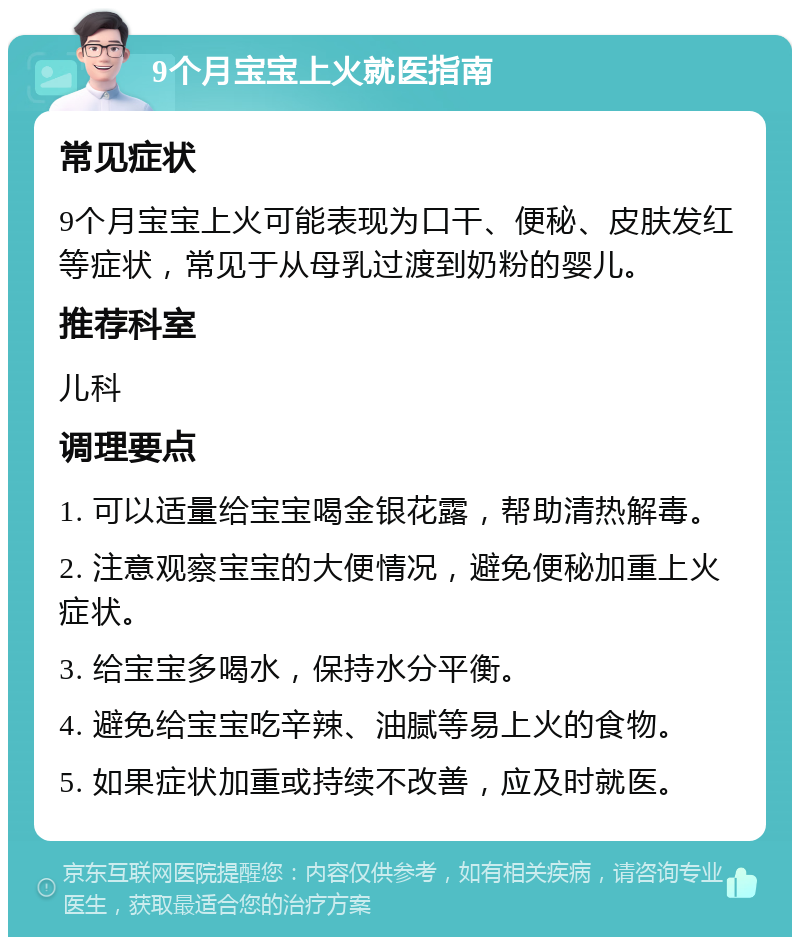 9个月宝宝上火就医指南 常见症状 9个月宝宝上火可能表现为口干、便秘、皮肤发红等症状，常见于从母乳过渡到奶粉的婴儿。 推荐科室 儿科 调理要点 1. 可以适量给宝宝喝金银花露，帮助清热解毒。 2. 注意观察宝宝的大便情况，避免便秘加重上火症状。 3. 给宝宝多喝水，保持水分平衡。 4. 避免给宝宝吃辛辣、油腻等易上火的食物。 5. 如果症状加重或持续不改善，应及时就医。