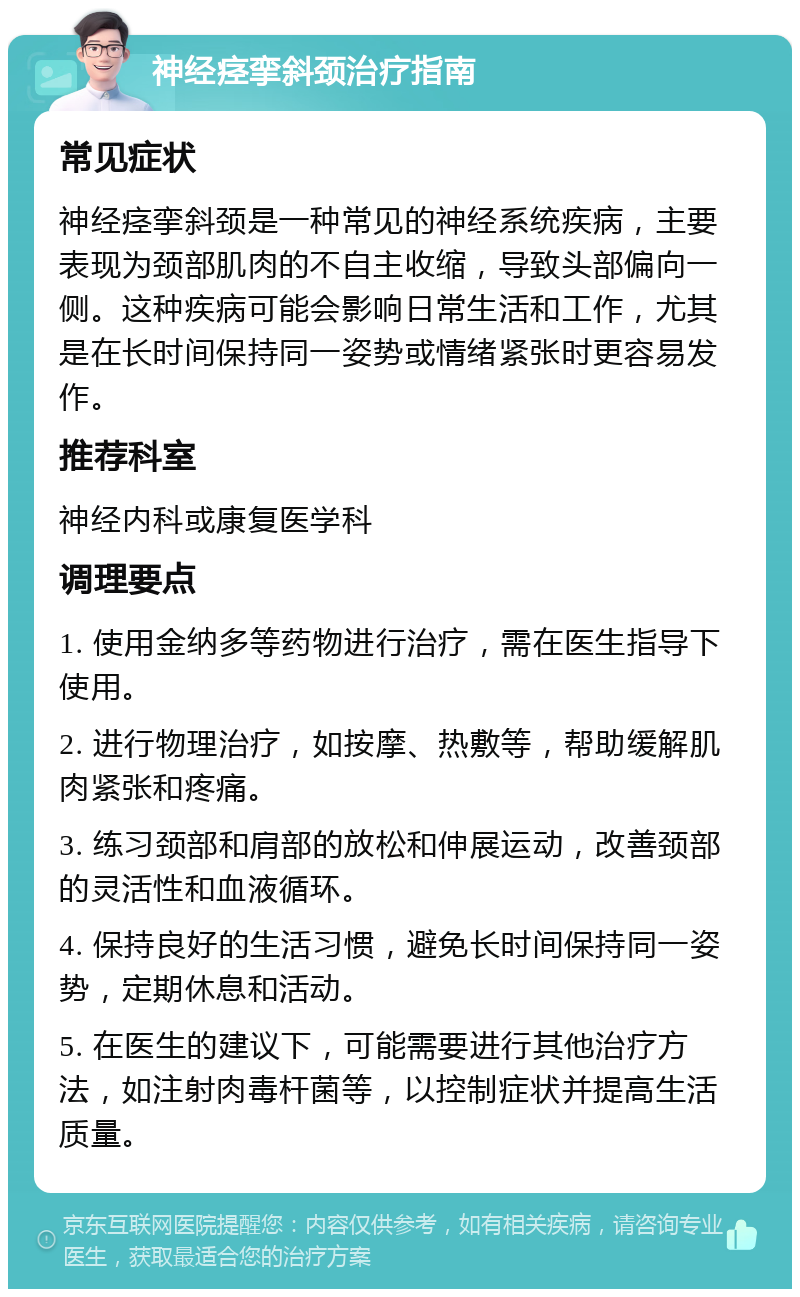 神经痉挛斜颈治疗指南 常见症状 神经痉挛斜颈是一种常见的神经系统疾病，主要表现为颈部肌肉的不自主收缩，导致头部偏向一侧。这种疾病可能会影响日常生活和工作，尤其是在长时间保持同一姿势或情绪紧张时更容易发作。 推荐科室 神经内科或康复医学科 调理要点 1. 使用金纳多等药物进行治疗，需在医生指导下使用。 2. 进行物理治疗，如按摩、热敷等，帮助缓解肌肉紧张和疼痛。 3. 练习颈部和肩部的放松和伸展运动，改善颈部的灵活性和血液循环。 4. 保持良好的生活习惯，避免长时间保持同一姿势，定期休息和活动。 5. 在医生的建议下，可能需要进行其他治疗方法，如注射肉毒杆菌等，以控制症状并提高生活质量。