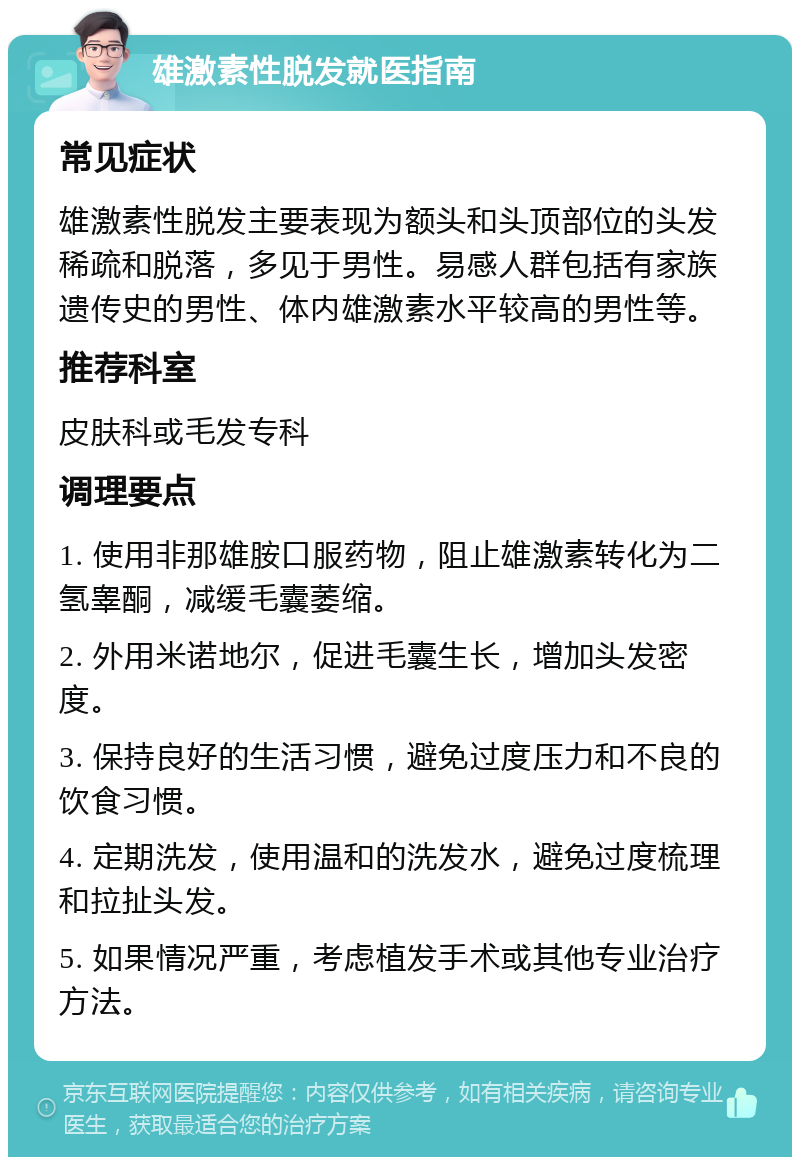 雄激素性脱发就医指南 常见症状 雄激素性脱发主要表现为额头和头顶部位的头发稀疏和脱落，多见于男性。易感人群包括有家族遗传史的男性、体内雄激素水平较高的男性等。 推荐科室 皮肤科或毛发专科 调理要点 1. 使用非那雄胺口服药物，阻止雄激素转化为二氢睾酮，减缓毛囊萎缩。 2. 外用米诺地尔，促进毛囊生长，增加头发密度。 3. 保持良好的生活习惯，避免过度压力和不良的饮食习惯。 4. 定期洗发，使用温和的洗发水，避免过度梳理和拉扯头发。 5. 如果情况严重，考虑植发手术或其他专业治疗方法。