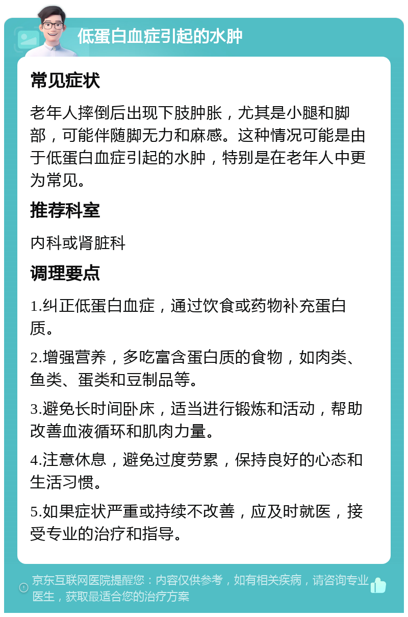 低蛋白血症引起的水肿 常见症状 老年人摔倒后出现下肢肿胀，尤其是小腿和脚部，可能伴随脚无力和麻感。这种情况可能是由于低蛋白血症引起的水肿，特别是在老年人中更为常见。 推荐科室 内科或肾脏科 调理要点 1.纠正低蛋白血症，通过饮食或药物补充蛋白质。 2.增强营养，多吃富含蛋白质的食物，如肉类、鱼类、蛋类和豆制品等。 3.避免长时间卧床，适当进行锻炼和活动，帮助改善血液循环和肌肉力量。 4.注意休息，避免过度劳累，保持良好的心态和生活习惯。 5.如果症状严重或持续不改善，应及时就医，接受专业的治疗和指导。