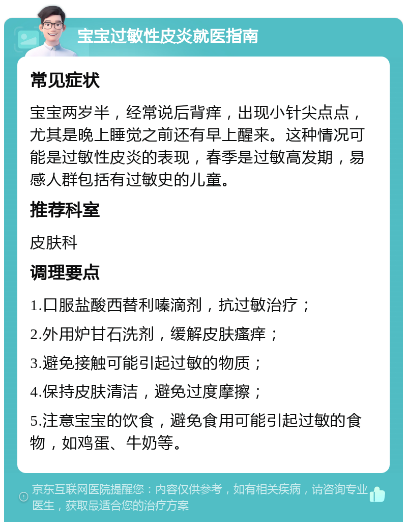 宝宝过敏性皮炎就医指南 常见症状 宝宝两岁半，经常说后背痒，出现小针尖点点，尤其是晚上睡觉之前还有早上醒来。这种情况可能是过敏性皮炎的表现，春季是过敏高发期，易感人群包括有过敏史的儿童。 推荐科室 皮肤科 调理要点 1.口服盐酸西替利嗪滴剂，抗过敏治疗； 2.外用炉甘石洗剂，缓解皮肤瘙痒； 3.避免接触可能引起过敏的物质； 4.保持皮肤清洁，避免过度摩擦； 5.注意宝宝的饮食，避免食用可能引起过敏的食物，如鸡蛋、牛奶等。