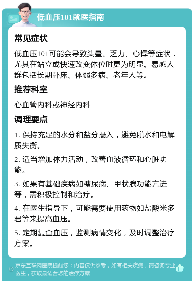 低血压101就医指南 常见症状 低血压101可能会导致头晕、乏力、心悸等症状，尤其在站立或快速改变体位时更为明显。易感人群包括长期卧床、体弱多病、老年人等。 推荐科室 心血管内科或神经内科 调理要点 1. 保持充足的水分和盐分摄入，避免脱水和电解质失衡。 2. 适当增加体力活动，改善血液循环和心脏功能。 3. 如果有基础疾病如糖尿病、甲状腺功能亢进等，需积极控制和治疗。 4. 在医生指导下，可能需要使用药物如盐酸米多君等来提高血压。 5. 定期复查血压，监测病情变化，及时调整治疗方案。