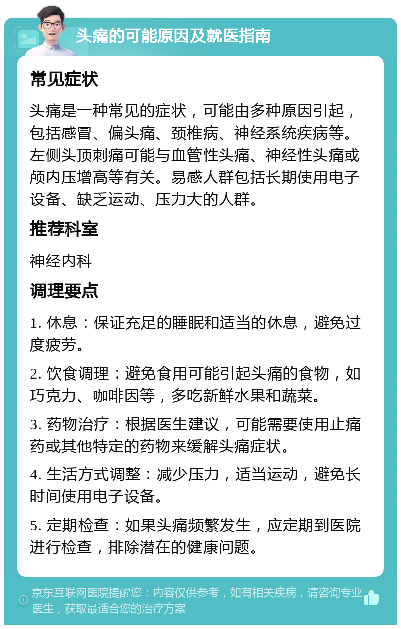 头痛的可能原因及就医指南 常见症状 头痛是一种常见的症状，可能由多种原因引起，包括感冒、偏头痛、颈椎病、神经系统疾病等。左侧头顶刺痛可能与血管性头痛、神经性头痛或颅内压增高等有关。易感人群包括长期使用电子设备、缺乏运动、压力大的人群。 推荐科室 神经内科 调理要点 1. 休息：保证充足的睡眠和适当的休息，避免过度疲劳。 2. 饮食调理：避免食用可能引起头痛的食物，如巧克力、咖啡因等，多吃新鲜水果和蔬菜。 3. 药物治疗：根据医生建议，可能需要使用止痛药或其他特定的药物来缓解头痛症状。 4. 生活方式调整：减少压力，适当运动，避免长时间使用电子设备。 5. 定期检查：如果头痛频繁发生，应定期到医院进行检查，排除潜在的健康问题。