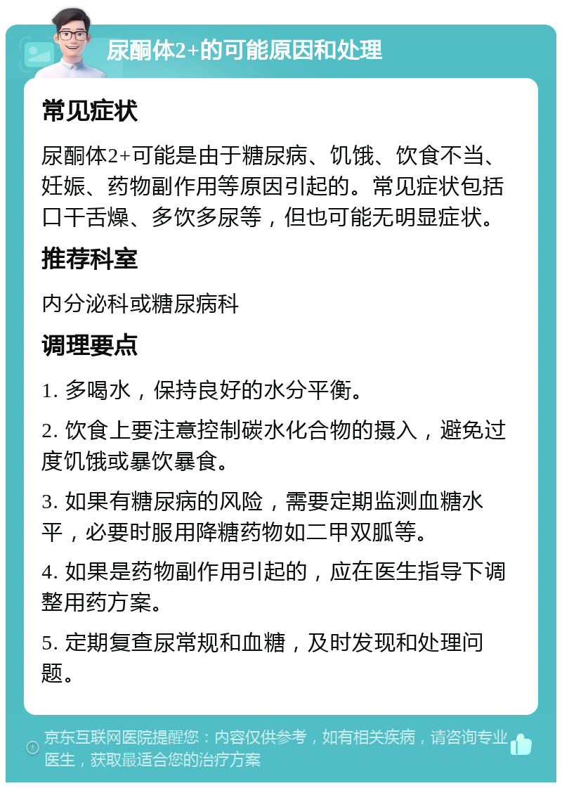 尿酮体2+的可能原因和处理 常见症状 尿酮体2+可能是由于糖尿病、饥饿、饮食不当、妊娠、药物副作用等原因引起的。常见症状包括口干舌燥、多饮多尿等，但也可能无明显症状。 推荐科室 内分泌科或糖尿病科 调理要点 1. 多喝水，保持良好的水分平衡。 2. 饮食上要注意控制碳水化合物的摄入，避免过度饥饿或暴饮暴食。 3. 如果有糖尿病的风险，需要定期监测血糖水平，必要时服用降糖药物如二甲双胍等。 4. 如果是药物副作用引起的，应在医生指导下调整用药方案。 5. 定期复查尿常规和血糖，及时发现和处理问题。