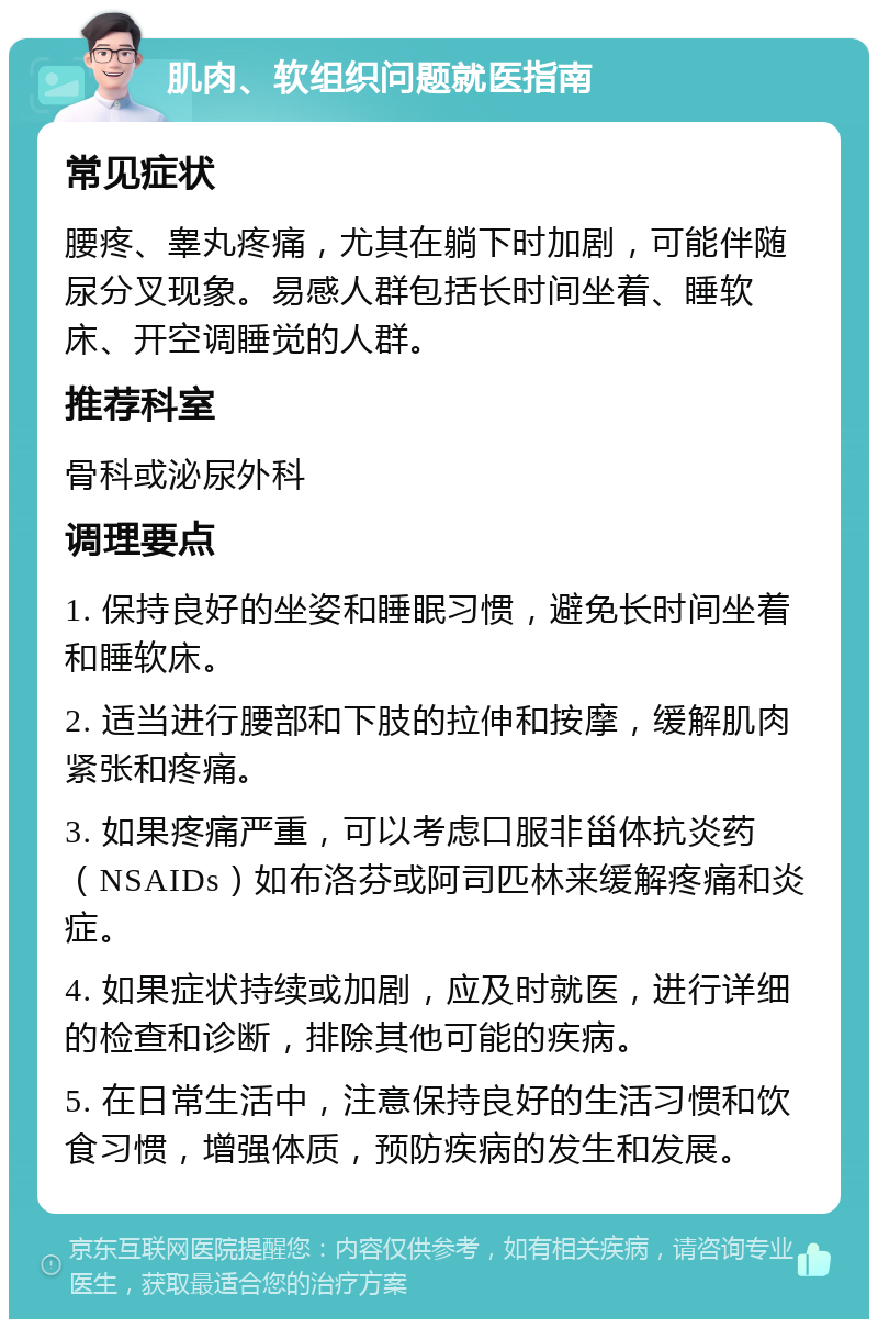 肌肉、软组织问题就医指南 常见症状 腰疼、睾丸疼痛，尤其在躺下时加剧，可能伴随尿分叉现象。易感人群包括长时间坐着、睡软床、开空调睡觉的人群。 推荐科室 骨科或泌尿外科 调理要点 1. 保持良好的坐姿和睡眠习惯，避免长时间坐着和睡软床。 2. 适当进行腰部和下肢的拉伸和按摩，缓解肌肉紧张和疼痛。 3. 如果疼痛严重，可以考虑口服非甾体抗炎药（NSAIDs）如布洛芬或阿司匹林来缓解疼痛和炎症。 4. 如果症状持续或加剧，应及时就医，进行详细的检查和诊断，排除其他可能的疾病。 5. 在日常生活中，注意保持良好的生活习惯和饮食习惯，增强体质，预防疾病的发生和发展。