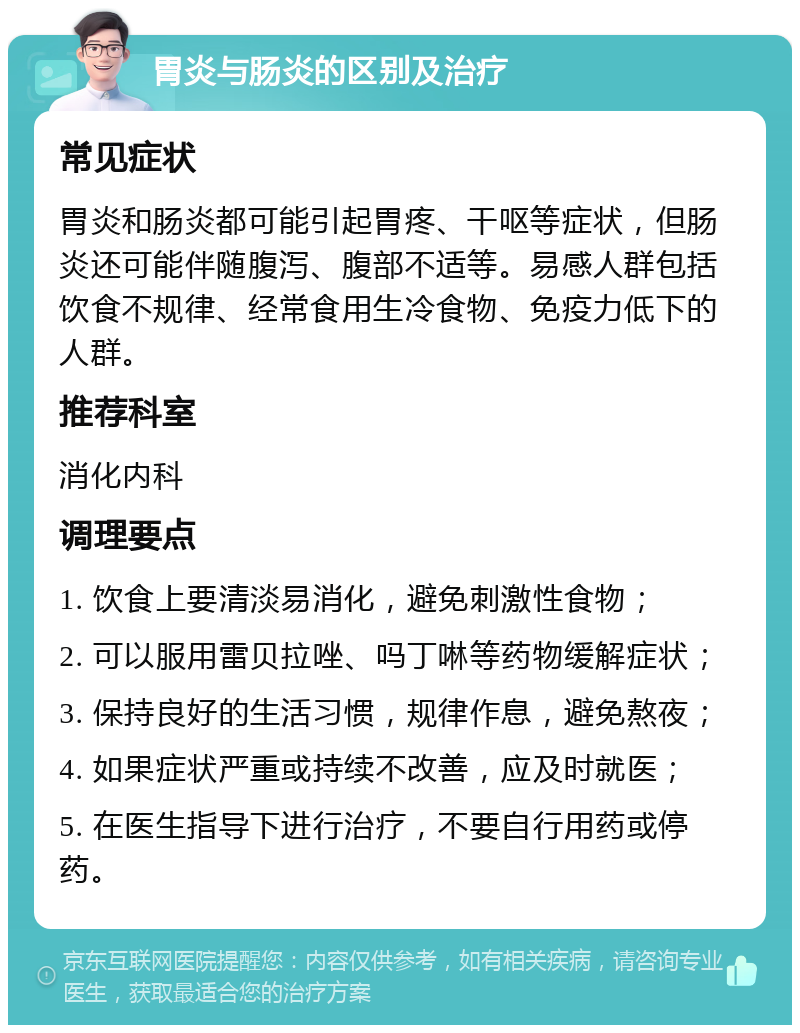 胃炎与肠炎的区别及治疗 常见症状 胃炎和肠炎都可能引起胃疼、干呕等症状，但肠炎还可能伴随腹泻、腹部不适等。易感人群包括饮食不规律、经常食用生冷食物、免疫力低下的人群。 推荐科室 消化内科 调理要点 1. 饮食上要清淡易消化，避免刺激性食物； 2. 可以服用雷贝拉唑、吗丁啉等药物缓解症状； 3. 保持良好的生活习惯，规律作息，避免熬夜； 4. 如果症状严重或持续不改善，应及时就医； 5. 在医生指导下进行治疗，不要自行用药或停药。