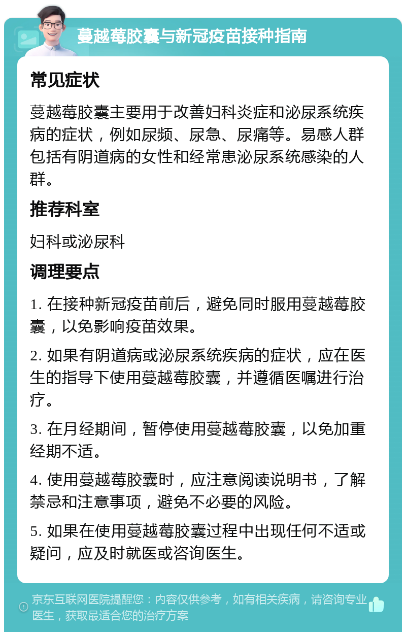 蔓越莓胶囊与新冠疫苗接种指南 常见症状 蔓越莓胶囊主要用于改善妇科炎症和泌尿系统疾病的症状，例如尿频、尿急、尿痛等。易感人群包括有阴道病的女性和经常患泌尿系统感染的人群。 推荐科室 妇科或泌尿科 调理要点 1. 在接种新冠疫苗前后，避免同时服用蔓越莓胶囊，以免影响疫苗效果。 2. 如果有阴道病或泌尿系统疾病的症状，应在医生的指导下使用蔓越莓胶囊，并遵循医嘱进行治疗。 3. 在月经期间，暂停使用蔓越莓胶囊，以免加重经期不适。 4. 使用蔓越莓胶囊时，应注意阅读说明书，了解禁忌和注意事项，避免不必要的风险。 5. 如果在使用蔓越莓胶囊过程中出现任何不适或疑问，应及时就医或咨询医生。