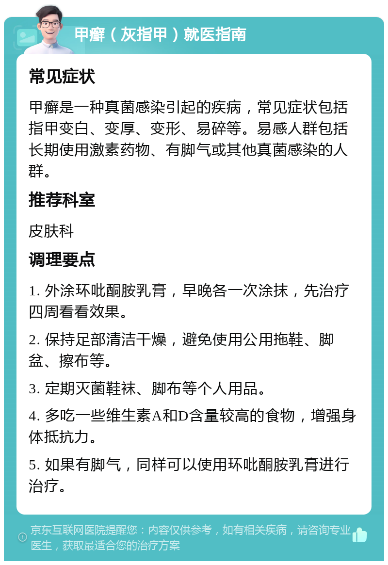 甲癣（灰指甲）就医指南 常见症状 甲癣是一种真菌感染引起的疾病，常见症状包括指甲变白、变厚、变形、易碎等。易感人群包括长期使用激素药物、有脚气或其他真菌感染的人群。 推荐科室 皮肤科 调理要点 1. 外涂环吡酮胺乳膏，早晚各一次涂抹，先治疗四周看看效果。 2. 保持足部清洁干燥，避免使用公用拖鞋、脚盆、擦布等。 3. 定期灭菌鞋袜、脚布等个人用品。 4. 多吃一些维生素A和D含量较高的食物，增强身体抵抗力。 5. 如果有脚气，同样可以使用环吡酮胺乳膏进行治疗。