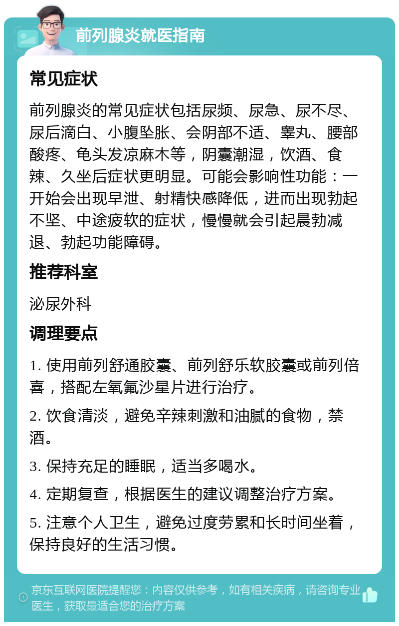 前列腺炎就医指南 常见症状 前列腺炎的常见症状包括尿频、尿急、尿不尽、尿后滴白、小腹坠胀、会阴部不适、睾丸、腰部酸疼、龟头发凉麻木等，阴囊潮湿，饮酒、食辣、久坐后症状更明显。可能会影响性功能：一开始会出现早泄、射精快感降低，进而出现勃起不坚、中途疲软的症状，慢慢就会引起晨勃减退、勃起功能障碍。 推荐科室 泌尿外科 调理要点 1. 使用前列舒通胶囊、前列舒乐软胶囊或前列倍喜，搭配左氧氟沙星片进行治疗。 2. 饮食清淡，避免辛辣刺激和油腻的食物，禁酒。 3. 保持充足的睡眠，适当多喝水。 4. 定期复查，根据医生的建议调整治疗方案。 5. 注意个人卫生，避免过度劳累和长时间坐着，保持良好的生活习惯。