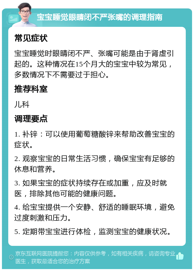 宝宝睡觉眼睛闭不严张嘴的调理指南 常见症状 宝宝睡觉时眼睛闭不严、张嘴可能是由于肾虚引起的。这种情况在15个月大的宝宝中较为常见，多数情况下不需要过于担心。 推荐科室 儿科 调理要点 1. 补锌：可以使用葡萄糖酸锌来帮助改善宝宝的症状。 2. 观察宝宝的日常生活习惯，确保宝宝有足够的休息和营养。 3. 如果宝宝的症状持续存在或加重，应及时就医，排除其他可能的健康问题。 4. 给宝宝提供一个安静、舒适的睡眠环境，避免过度刺激和压力。 5. 定期带宝宝进行体检，监测宝宝的健康状况。