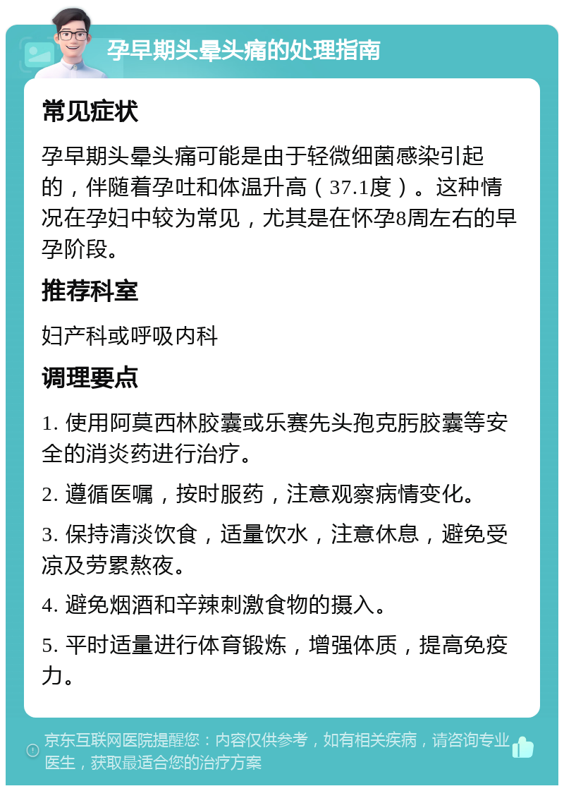 孕早期头晕头痛的处理指南 常见症状 孕早期头晕头痛可能是由于轻微细菌感染引起的，伴随着孕吐和体温升高（37.1度）。这种情况在孕妇中较为常见，尤其是在怀孕8周左右的早孕阶段。 推荐科室 妇产科或呼吸内科 调理要点 1. 使用阿莫西林胶囊或乐赛先头孢克肟胶囊等安全的消炎药进行治疗。 2. 遵循医嘱，按时服药，注意观察病情变化。 3. 保持清淡饮食，适量饮水，注意休息，避免受凉及劳累熬夜。 4. 避免烟酒和辛辣刺激食物的摄入。 5. 平时适量进行体育锻炼，增强体质，提高免疫力。