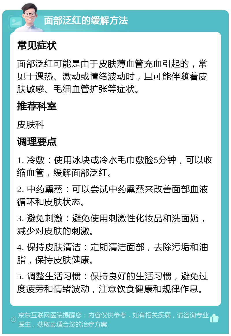 面部泛红的缓解方法 常见症状 面部泛红可能是由于皮肤薄血管充血引起的，常见于遇热、激动或情绪波动时，且可能伴随着皮肤敏感、毛细血管扩张等症状。 推荐科室 皮肤科 调理要点 1. 冷敷：使用冰块或冷水毛巾敷脸5分钟，可以收缩血管，缓解面部泛红。 2. 中药熏蒸：可以尝试中药熏蒸来改善面部血液循环和皮肤状态。 3. 避免刺激：避免使用刺激性化妆品和洗面奶，减少对皮肤的刺激。 4. 保持皮肤清洁：定期清洁面部，去除污垢和油脂，保持皮肤健康。 5. 调整生活习惯：保持良好的生活习惯，避免过度疲劳和情绪波动，注意饮食健康和规律作息。