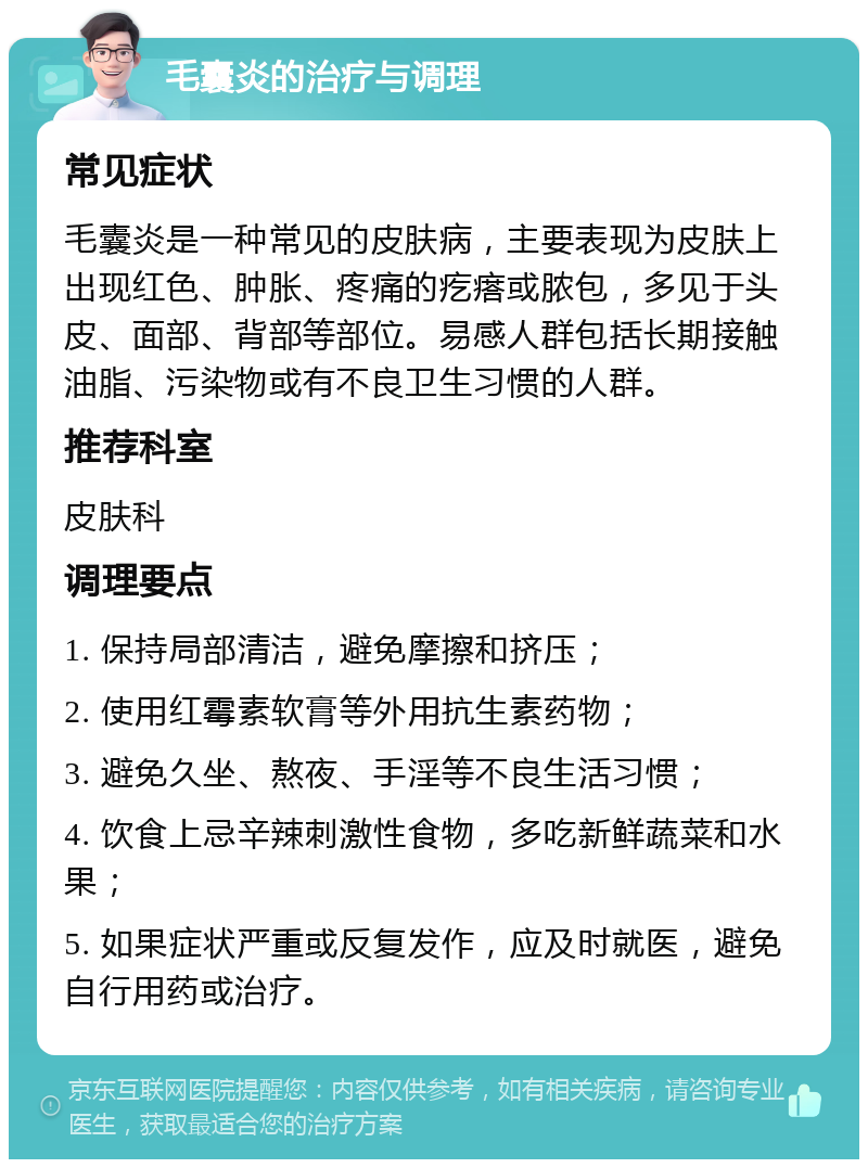 毛囊炎的治疗与调理 常见症状 毛囊炎是一种常见的皮肤病，主要表现为皮肤上出现红色、肿胀、疼痛的疙瘩或脓包，多见于头皮、面部、背部等部位。易感人群包括长期接触油脂、污染物或有不良卫生习惯的人群。 推荐科室 皮肤科 调理要点 1. 保持局部清洁，避免摩擦和挤压； 2. 使用红霉素软膏等外用抗生素药物； 3. 避免久坐、熬夜、手淫等不良生活习惯； 4. 饮食上忌辛辣刺激性食物，多吃新鲜蔬菜和水果； 5. 如果症状严重或反复发作，应及时就医，避免自行用药或治疗。