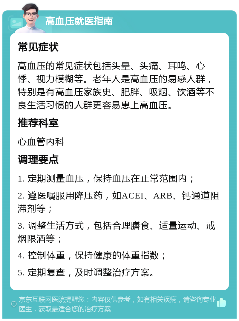 高血压就医指南 常见症状 高血压的常见症状包括头晕、头痛、耳鸣、心悸、视力模糊等。老年人是高血压的易感人群，特别是有高血压家族史、肥胖、吸烟、饮酒等不良生活习惯的人群更容易患上高血压。 推荐科室 心血管内科 调理要点 1. 定期测量血压，保持血压在正常范围内； 2. 遵医嘱服用降压药，如ACEI、ARB、钙通道阻滞剂等； 3. 调整生活方式，包括合理膳食、适量运动、戒烟限酒等； 4. 控制体重，保持健康的体重指数； 5. 定期复查，及时调整治疗方案。