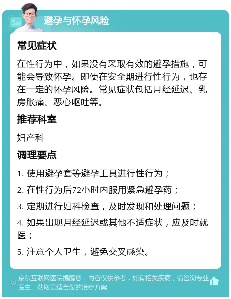 避孕与怀孕风险 常见症状 在性行为中，如果没有采取有效的避孕措施，可能会导致怀孕。即使在安全期进行性行为，也存在一定的怀孕风险。常见症状包括月经延迟、乳房胀痛、恶心呕吐等。 推荐科室 妇产科 调理要点 1. 使用避孕套等避孕工具进行性行为； 2. 在性行为后72小时内服用紧急避孕药； 3. 定期进行妇科检查，及时发现和处理问题； 4. 如果出现月经延迟或其他不适症状，应及时就医； 5. 注意个人卫生，避免交叉感染。