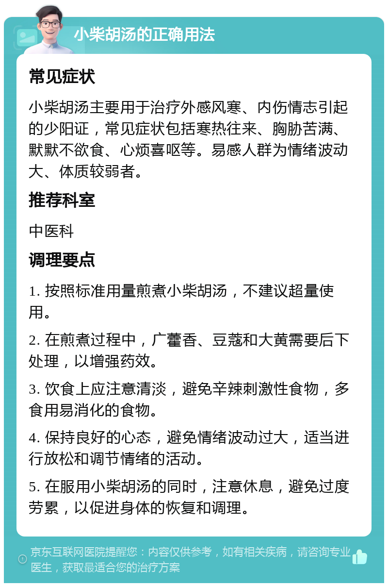 小柴胡汤的正确用法 常见症状 小柴胡汤主要用于治疗外感风寒、内伤情志引起的少阳证，常见症状包括寒热往来、胸胁苦满、默默不欲食、心烦喜呕等。易感人群为情绪波动大、体质较弱者。 推荐科室 中医科 调理要点 1. 按照标准用量煎煮小柴胡汤，不建议超量使用。 2. 在煎煮过程中，广藿香、豆蔻和大黄需要后下处理，以增强药效。 3. 饮食上应注意清淡，避免辛辣刺激性食物，多食用易消化的食物。 4. 保持良好的心态，避免情绪波动过大，适当进行放松和调节情绪的活动。 5. 在服用小柴胡汤的同时，注意休息，避免过度劳累，以促进身体的恢复和调理。