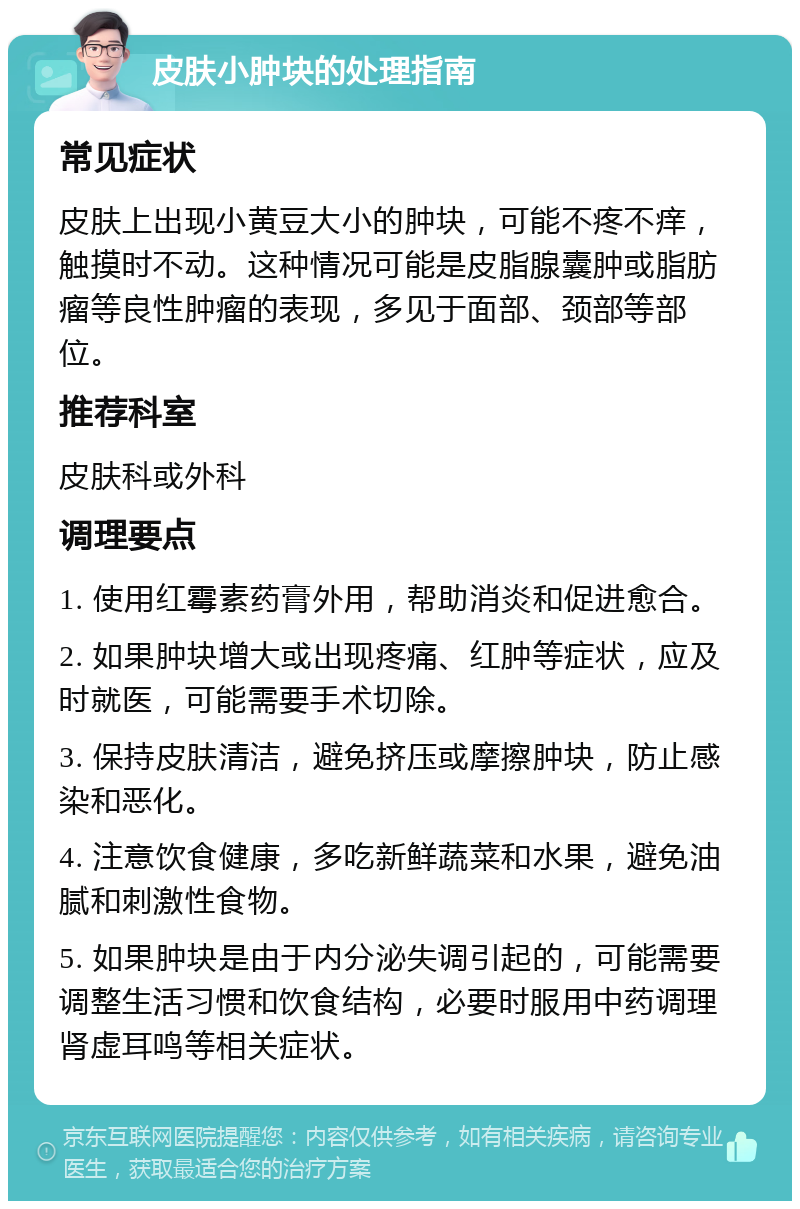 皮肤小肿块的处理指南 常见症状 皮肤上出现小黄豆大小的肿块，可能不疼不痒，触摸时不动。这种情况可能是皮脂腺囊肿或脂肪瘤等良性肿瘤的表现，多见于面部、颈部等部位。 推荐科室 皮肤科或外科 调理要点 1. 使用红霉素药膏外用，帮助消炎和促进愈合。 2. 如果肿块增大或出现疼痛、红肿等症状，应及时就医，可能需要手术切除。 3. 保持皮肤清洁，避免挤压或摩擦肿块，防止感染和恶化。 4. 注意饮食健康，多吃新鲜蔬菜和水果，避免油腻和刺激性食物。 5. 如果肿块是由于内分泌失调引起的，可能需要调整生活习惯和饮食结构，必要时服用中药调理肾虚耳鸣等相关症状。