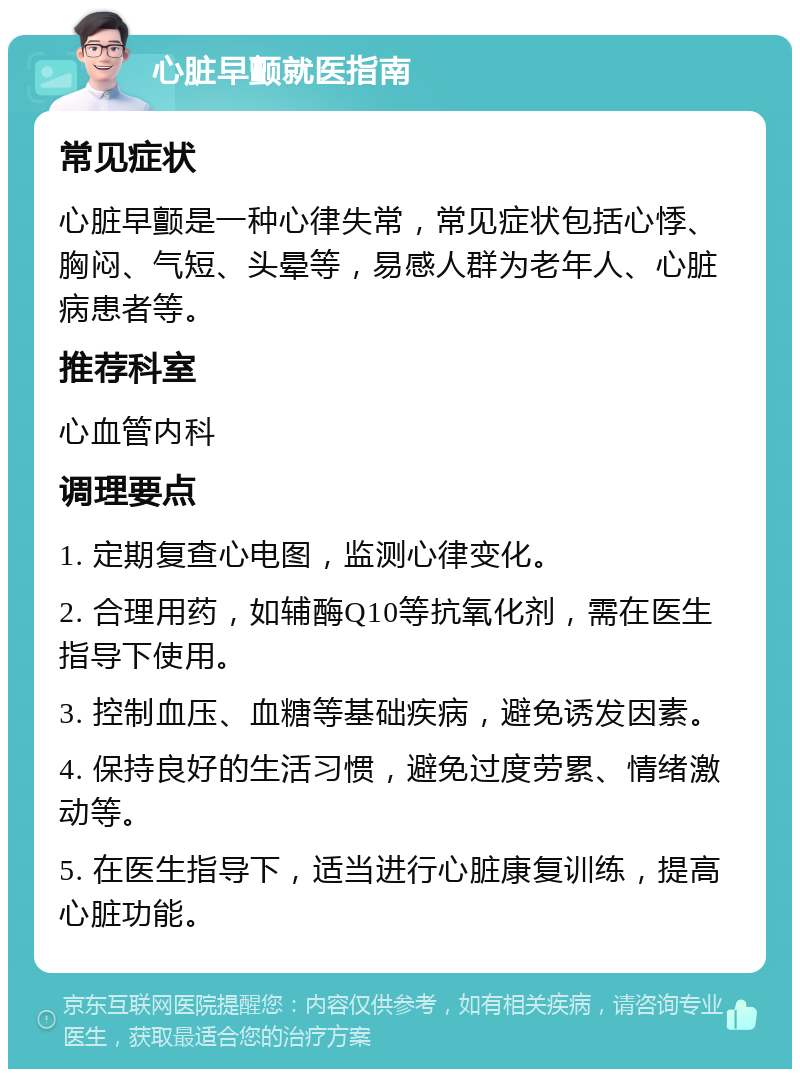 心脏早颤就医指南 常见症状 心脏早颤是一种心律失常，常见症状包括心悸、胸闷、气短、头晕等，易感人群为老年人、心脏病患者等。 推荐科室 心血管内科 调理要点 1. 定期复查心电图，监测心律变化。 2. 合理用药，如辅酶Q10等抗氧化剂，需在医生指导下使用。 3. 控制血压、血糖等基础疾病，避免诱发因素。 4. 保持良好的生活习惯，避免过度劳累、情绪激动等。 5. 在医生指导下，适当进行心脏康复训练，提高心脏功能。