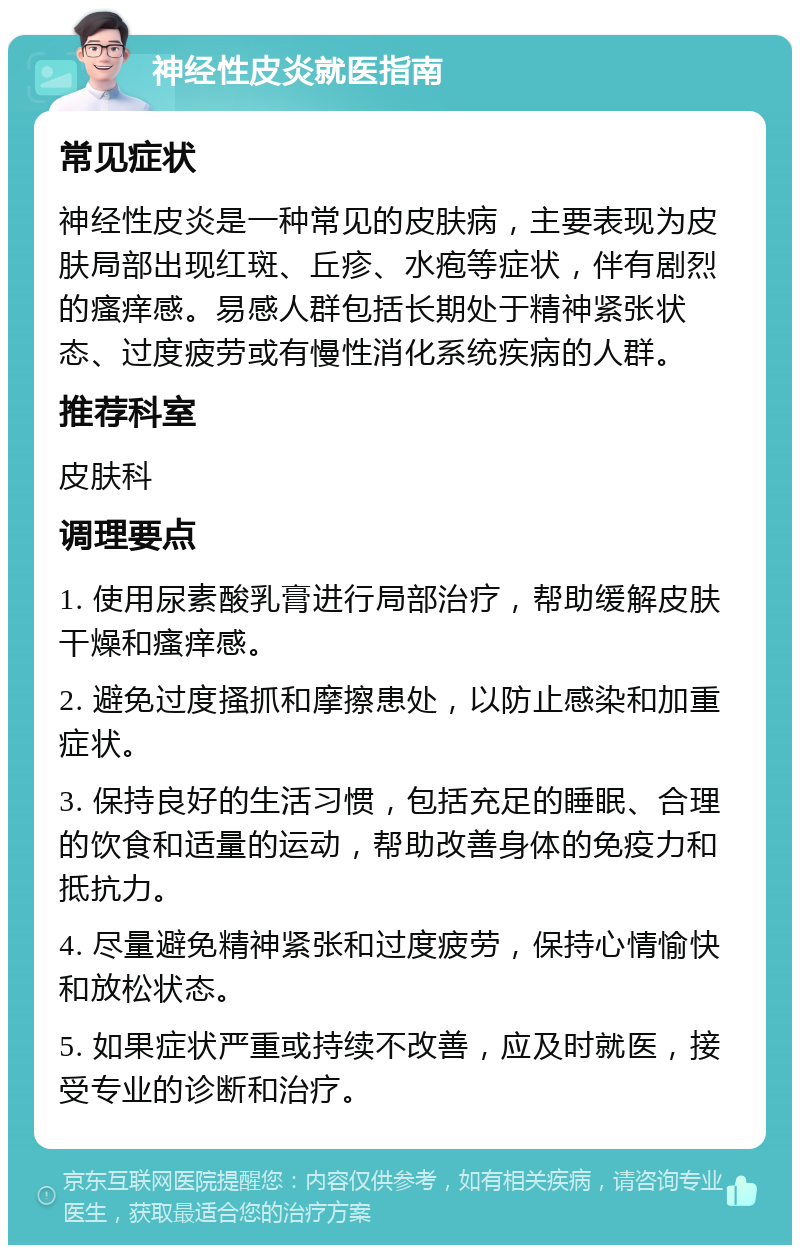 神经性皮炎就医指南 常见症状 神经性皮炎是一种常见的皮肤病，主要表现为皮肤局部出现红斑、丘疹、水疱等症状，伴有剧烈的瘙痒感。易感人群包括长期处于精神紧张状态、过度疲劳或有慢性消化系统疾病的人群。 推荐科室 皮肤科 调理要点 1. 使用尿素酸乳膏进行局部治疗，帮助缓解皮肤干燥和瘙痒感。 2. 避免过度搔抓和摩擦患处，以防止感染和加重症状。 3. 保持良好的生活习惯，包括充足的睡眠、合理的饮食和适量的运动，帮助改善身体的免疫力和抵抗力。 4. 尽量避免精神紧张和过度疲劳，保持心情愉快和放松状态。 5. 如果症状严重或持续不改善，应及时就医，接受专业的诊断和治疗。