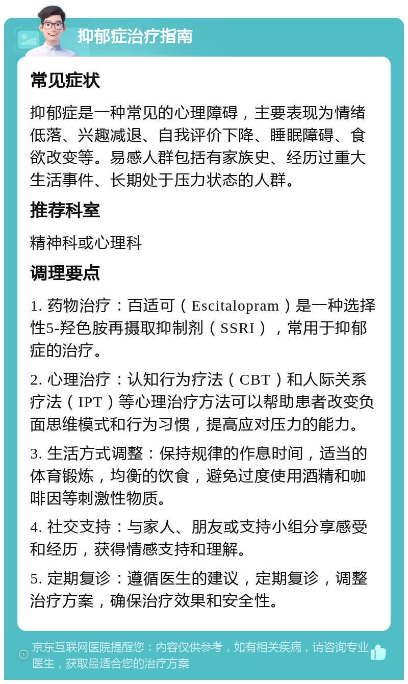 抑郁症治疗指南 常见症状 抑郁症是一种常见的心理障碍，主要表现为情绪低落、兴趣减退、自我评价下降、睡眠障碍、食欲改变等。易感人群包括有家族史、经历过重大生活事件、长期处于压力状态的人群。 推荐科室 精神科或心理科 调理要点 1. 药物治疗：百适可（Escitalopram）是一种选择性5-羟色胺再摄取抑制剂（SSRI），常用于抑郁症的治疗。 2. 心理治疗：认知行为疗法（CBT）和人际关系疗法（IPT）等心理治疗方法可以帮助患者改变负面思维模式和行为习惯，提高应对压力的能力。 3. 生活方式调整：保持规律的作息时间，适当的体育锻炼，均衡的饮食，避免过度使用酒精和咖啡因等刺激性物质。 4. 社交支持：与家人、朋友或支持小组分享感受和经历，获得情感支持和理解。 5. 定期复诊：遵循医生的建议，定期复诊，调整治疗方案，确保治疗效果和安全性。