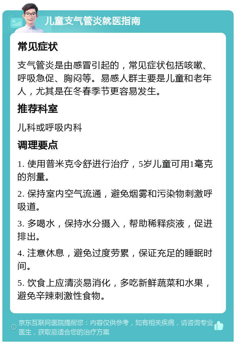 儿童支气管炎就医指南 常见症状 支气管炎是由感冒引起的，常见症状包括咳嗽、呼吸急促、胸闷等。易感人群主要是儿童和老年人，尤其是在冬春季节更容易发生。 推荐科室 儿科或呼吸内科 调理要点 1. 使用普米克令舒进行治疗，5岁儿童可用1毫克的剂量。 2. 保持室内空气流通，避免烟雾和污染物刺激呼吸道。 3. 多喝水，保持水分摄入，帮助稀释痰液，促进排出。 4. 注意休息，避免过度劳累，保证充足的睡眠时间。 5. 饮食上应清淡易消化，多吃新鲜蔬菜和水果，避免辛辣刺激性食物。