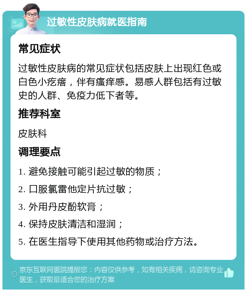 过敏性皮肤病就医指南 常见症状 过敏性皮肤病的常见症状包括皮肤上出现红色或白色小疙瘩，伴有瘙痒感。易感人群包括有过敏史的人群、免疫力低下者等。 推荐科室 皮肤科 调理要点 1. 避免接触可能引起过敏的物质； 2. 口服氯雷他定片抗过敏； 3. 外用丹皮酚软膏； 4. 保持皮肤清洁和湿润； 5. 在医生指导下使用其他药物或治疗方法。