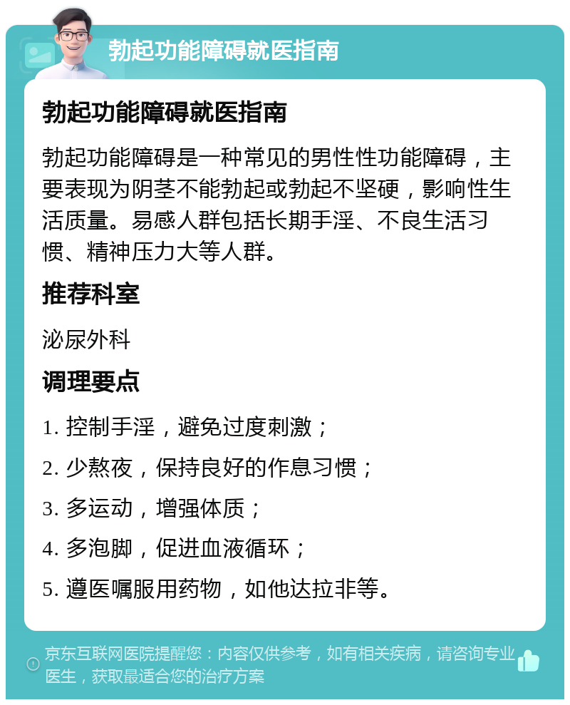 勃起功能障碍就医指南 勃起功能障碍就医指南 勃起功能障碍是一种常见的男性性功能障碍，主要表现为阴茎不能勃起或勃起不坚硬，影响性生活质量。易感人群包括长期手淫、不良生活习惯、精神压力大等人群。 推荐科室 泌尿外科 调理要点 1. 控制手淫，避免过度刺激； 2. 少熬夜，保持良好的作息习惯； 3. 多运动，增强体质； 4. 多泡脚，促进血液循环； 5. 遵医嘱服用药物，如他达拉非等。