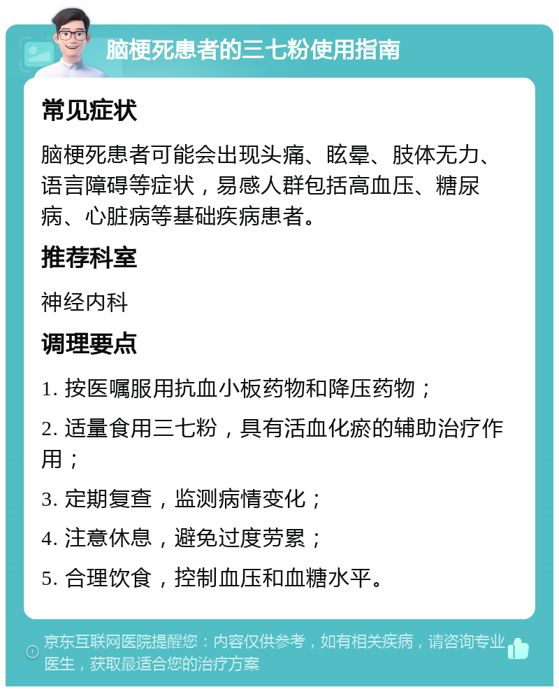 脑梗死患者的三七粉使用指南 常见症状 脑梗死患者可能会出现头痛、眩晕、肢体无力、语言障碍等症状，易感人群包括高血压、糖尿病、心脏病等基础疾病患者。 推荐科室 神经内科 调理要点 1. 按医嘱服用抗血小板药物和降压药物； 2. 适量食用三七粉，具有活血化瘀的辅助治疗作用； 3. 定期复查，监测病情变化； 4. 注意休息，避免过度劳累； 5. 合理饮食，控制血压和血糖水平。