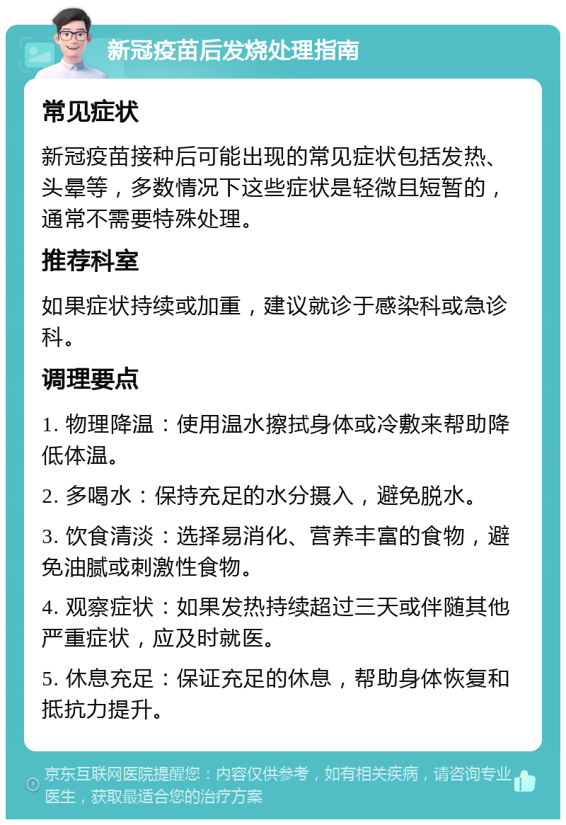 新冠疫苗后发烧处理指南 常见症状 新冠疫苗接种后可能出现的常见症状包括发热、头晕等，多数情况下这些症状是轻微且短暂的，通常不需要特殊处理。 推荐科室 如果症状持续或加重，建议就诊于感染科或急诊科。 调理要点 1. 物理降温：使用温水擦拭身体或冷敷来帮助降低体温。 2. 多喝水：保持充足的水分摄入，避免脱水。 3. 饮食清淡：选择易消化、营养丰富的食物，避免油腻或刺激性食物。 4. 观察症状：如果发热持续超过三天或伴随其他严重症状，应及时就医。 5. 休息充足：保证充足的休息，帮助身体恢复和抵抗力提升。