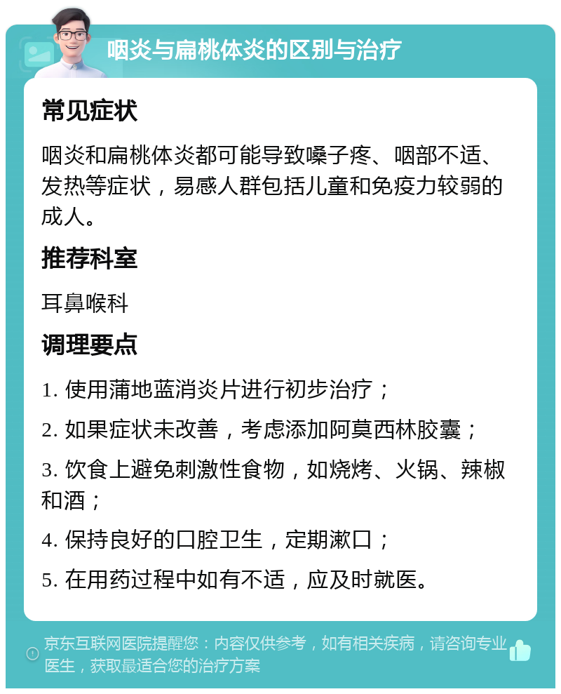 咽炎与扁桃体炎的区别与治疗 常见症状 咽炎和扁桃体炎都可能导致嗓子疼、咽部不适、发热等症状，易感人群包括儿童和免疫力较弱的成人。 推荐科室 耳鼻喉科 调理要点 1. 使用蒲地蓝消炎片进行初步治疗； 2. 如果症状未改善，考虑添加阿莫西林胶囊； 3. 饮食上避免刺激性食物，如烧烤、火锅、辣椒和酒； 4. 保持良好的口腔卫生，定期漱口； 5. 在用药过程中如有不适，应及时就医。