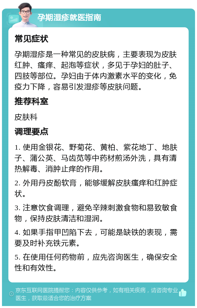 孕期湿疹就医指南 常见症状 孕期湿疹是一种常见的皮肤病，主要表现为皮肤红肿、瘙痒、起泡等症状，多见于孕妇的肚子、四肢等部位。孕妇由于体内激素水平的变化，免疫力下降，容易引发湿疹等皮肤问题。 推荐科室 皮肤科 调理要点 1. 使用金银花、野菊花、黄柏、紫花地丁、地肤子、蒲公英、马齿苋等中药材煎汤外洗，具有清热解毒、消肿止痒的作用。 2. 外用丹皮酚软膏，能够缓解皮肤瘙痒和红肿症状。 3. 注意饮食调理，避免辛辣刺激食物和易致敏食物，保持皮肤清洁和湿润。 4. 如果手指甲凹陷下去，可能是缺铁的表现，需要及时补充铁元素。 5. 在使用任何药物前，应先咨询医生，确保安全性和有效性。