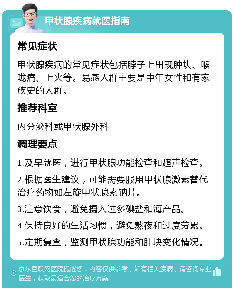 甲状腺疾病就医指南 常见症状 甲状腺疾病的常见症状包括脖子上出现肿块、喉咙痛、上火等。易感人群主要是中年女性和有家族史的人群。 推荐科室 内分泌科或甲状腺外科 调理要点 1.及早就医，进行甲状腺功能检查和超声检查。 2.根据医生建议，可能需要服用甲状腺激素替代治疗药物如左旋甲状腺素钠片。 3.注意饮食，避免摄入过多碘盐和海产品。 4.保持良好的生活习惯，避免熬夜和过度劳累。 5.定期复查，监测甲状腺功能和肿块变化情况。