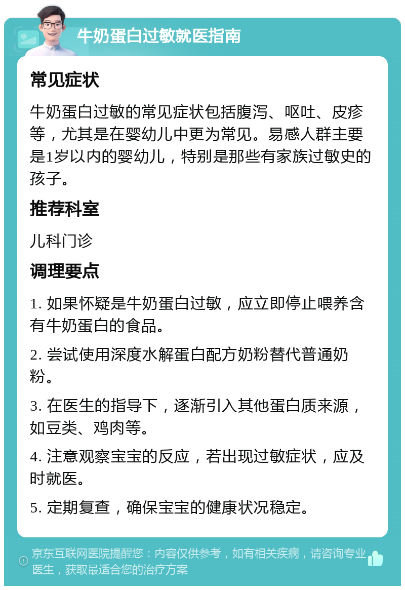 牛奶蛋白过敏就医指南 常见症状 牛奶蛋白过敏的常见症状包括腹泻、呕吐、皮疹等，尤其是在婴幼儿中更为常见。易感人群主要是1岁以内的婴幼儿，特别是那些有家族过敏史的孩子。 推荐科室 儿科门诊 调理要点 1. 如果怀疑是牛奶蛋白过敏，应立即停止喂养含有牛奶蛋白的食品。 2. 尝试使用深度水解蛋白配方奶粉替代普通奶粉。 3. 在医生的指导下，逐渐引入其他蛋白质来源，如豆类、鸡肉等。 4. 注意观察宝宝的反应，若出现过敏症状，应及时就医。 5. 定期复查，确保宝宝的健康状况稳定。