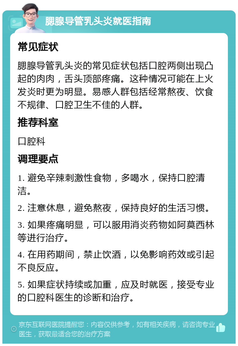 腮腺导管乳头炎就医指南 常见症状 腮腺导管乳头炎的常见症状包括口腔两侧出现凸起的肉肉，舌头顶部疼痛。这种情况可能在上火发炎时更为明显。易感人群包括经常熬夜、饮食不规律、口腔卫生不佳的人群。 推荐科室 口腔科 调理要点 1. 避免辛辣刺激性食物，多喝水，保持口腔清洁。 2. 注意休息，避免熬夜，保持良好的生活习惯。 3. 如果疼痛明显，可以服用消炎药物如阿莫西林等进行治疗。 4. 在用药期间，禁止饮酒，以免影响药效或引起不良反应。 5. 如果症状持续或加重，应及时就医，接受专业的口腔科医生的诊断和治疗。