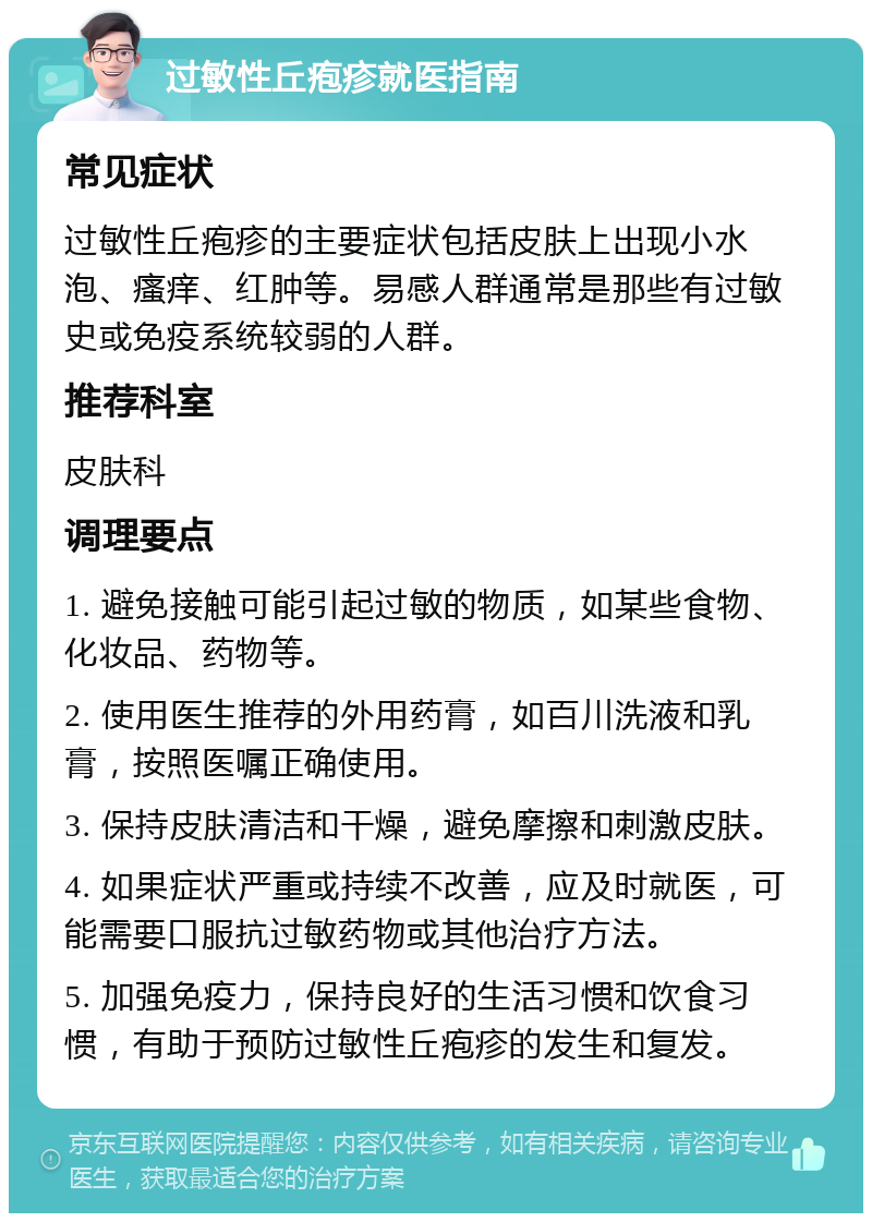 过敏性丘疱疹就医指南 常见症状 过敏性丘疱疹的主要症状包括皮肤上出现小水泡、瘙痒、红肿等。易感人群通常是那些有过敏史或免疫系统较弱的人群。 推荐科室 皮肤科 调理要点 1. 避免接触可能引起过敏的物质，如某些食物、化妆品、药物等。 2. 使用医生推荐的外用药膏，如百川洗液和乳膏，按照医嘱正确使用。 3. 保持皮肤清洁和干燥，避免摩擦和刺激皮肤。 4. 如果症状严重或持续不改善，应及时就医，可能需要口服抗过敏药物或其他治疗方法。 5. 加强免疫力，保持良好的生活习惯和饮食习惯，有助于预防过敏性丘疱疹的发生和复发。