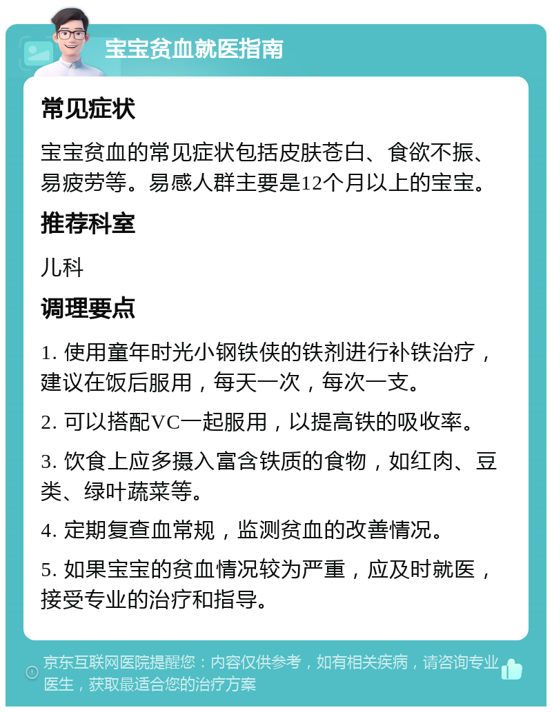 宝宝贫血就医指南 常见症状 宝宝贫血的常见症状包括皮肤苍白、食欲不振、易疲劳等。易感人群主要是12个月以上的宝宝。 推荐科室 儿科 调理要点 1. 使用童年时光小钢铁侠的铁剂进行补铁治疗，建议在饭后服用，每天一次，每次一支。 2. 可以搭配VC一起服用，以提高铁的吸收率。 3. 饮食上应多摄入富含铁质的食物，如红肉、豆类、绿叶蔬菜等。 4. 定期复查血常规，监测贫血的改善情况。 5. 如果宝宝的贫血情况较为严重，应及时就医，接受专业的治疗和指导。