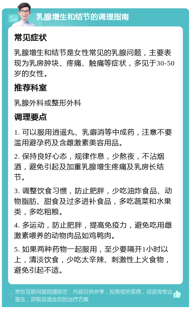 乳腺增生和结节的调理指南 常见症状 乳腺增生和结节是女性常见的乳腺问题，主要表现为乳房肿块、疼痛、触痛等症状，多见于30-50岁的女性。 推荐科室 乳腺外科或整形外科 调理要点 1. 可以服用逍遥丸、乳癖消等中成药，注意不要滥用避孕药及含雌激素美容用品。 2. 保持良好心态，规律作息，少熬夜，不沾烟酒，避免引起及加重乳腺增生疼痛及乳房长结节。 3. 调整饮食习惯，防止肥胖，少吃油炸食品、动物脂肪、甜食及过多进补食品，多吃蔬菜和水果类，多吃粗粮。 4. 多运动，防止肥胖，提高免疫力，避免吃用雌激素喂养的动物肉品如鸡鸭肉。 5. 如果两种药物一起服用，至少要隔开1小时以上，清淡饮食，少吃太辛辣、刺激性上火食物，避免引起不适。