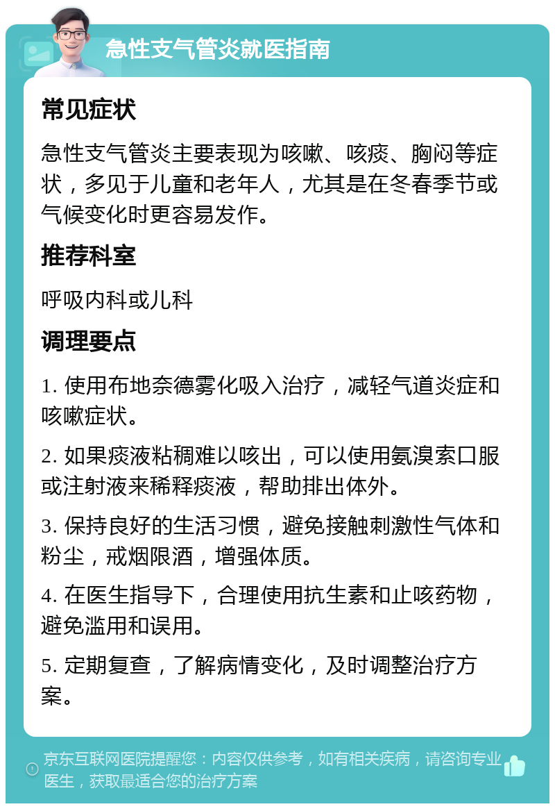 急性支气管炎就医指南 常见症状 急性支气管炎主要表现为咳嗽、咳痰、胸闷等症状，多见于儿童和老年人，尤其是在冬春季节或气候变化时更容易发作。 推荐科室 呼吸内科或儿科 调理要点 1. 使用布地奈德雾化吸入治疗，减轻气道炎症和咳嗽症状。 2. 如果痰液粘稠难以咳出，可以使用氨溴索口服或注射液来稀释痰液，帮助排出体外。 3. 保持良好的生活习惯，避免接触刺激性气体和粉尘，戒烟限酒，增强体质。 4. 在医生指导下，合理使用抗生素和止咳药物，避免滥用和误用。 5. 定期复查，了解病情变化，及时调整治疗方案。