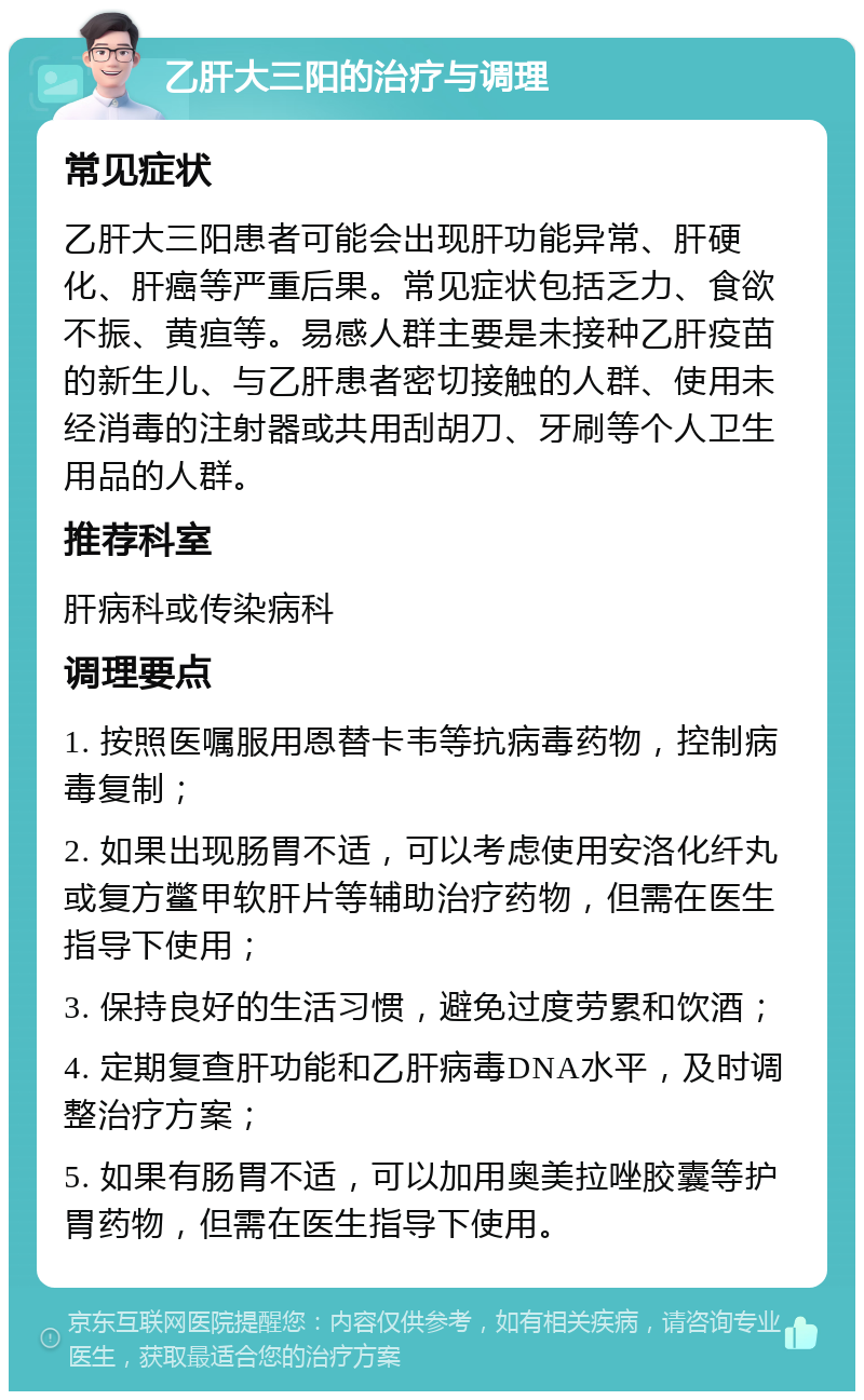 乙肝大三阳的治疗与调理 常见症状 乙肝大三阳患者可能会出现肝功能异常、肝硬化、肝癌等严重后果。常见症状包括乏力、食欲不振、黄疸等。易感人群主要是未接种乙肝疫苗的新生儿、与乙肝患者密切接触的人群、使用未经消毒的注射器或共用刮胡刀、牙刷等个人卫生用品的人群。 推荐科室 肝病科或传染病科 调理要点 1. 按照医嘱服用恩替卡韦等抗病毒药物，控制病毒复制； 2. 如果出现肠胃不适，可以考虑使用安洛化纤丸或复方鳖甲软肝片等辅助治疗药物，但需在医生指导下使用； 3. 保持良好的生活习惯，避免过度劳累和饮酒； 4. 定期复查肝功能和乙肝病毒DNA水平，及时调整治疗方案； 5. 如果有肠胃不适，可以加用奥美拉唑胶囊等护胃药物，但需在医生指导下使用。