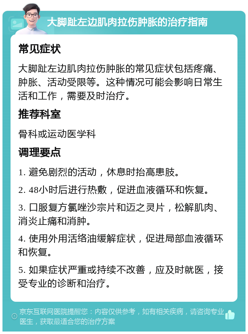 大脚趾左边肌肉拉伤肿胀的治疗指南 常见症状 大脚趾左边肌肉拉伤肿胀的常见症状包括疼痛、肿胀、活动受限等。这种情况可能会影响日常生活和工作，需要及时治疗。 推荐科室 骨科或运动医学科 调理要点 1. 避免剧烈的活动，休息时抬高患肢。 2. 48小时后进行热敷，促进血液循环和恢复。 3. 口服复方氯唑沙宗片和迈之灵片，松解肌肉、消炎止痛和消肿。 4. 使用外用活络油缓解症状，促进局部血液循环和恢复。 5. 如果症状严重或持续不改善，应及时就医，接受专业的诊断和治疗。