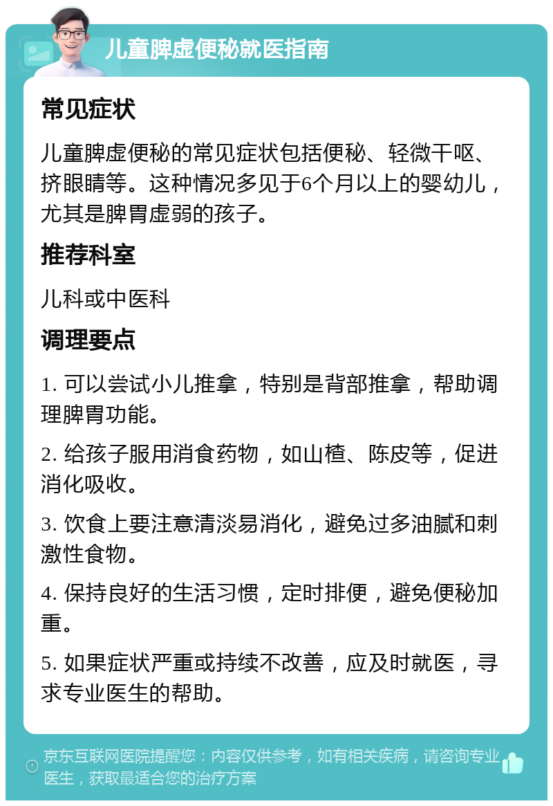 儿童脾虚便秘就医指南 常见症状 儿童脾虚便秘的常见症状包括便秘、轻微干呕、挤眼睛等。这种情况多见于6个月以上的婴幼儿，尤其是脾胃虚弱的孩子。 推荐科室 儿科或中医科 调理要点 1. 可以尝试小儿推拿，特别是背部推拿，帮助调理脾胃功能。 2. 给孩子服用消食药物，如山楂、陈皮等，促进消化吸收。 3. 饮食上要注意清淡易消化，避免过多油腻和刺激性食物。 4. 保持良好的生活习惯，定时排便，避免便秘加重。 5. 如果症状严重或持续不改善，应及时就医，寻求专业医生的帮助。