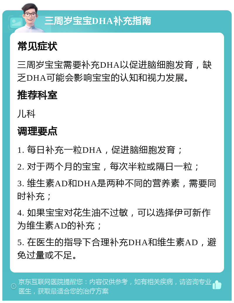 三周岁宝宝DHA补充指南 常见症状 三周岁宝宝需要补充DHA以促进脑细胞发育，缺乏DHA可能会影响宝宝的认知和视力发展。 推荐科室 儿科 调理要点 1. 每日补充一粒DHA，促进脑细胞发育； 2. 对于两个月的宝宝，每次半粒或隔日一粒； 3. 维生素AD和DHA是两种不同的营养素，需要同时补充； 4. 如果宝宝对花生油不过敏，可以选择伊可新作为维生素AD的补充； 5. 在医生的指导下合理补充DHA和维生素AD，避免过量或不足。