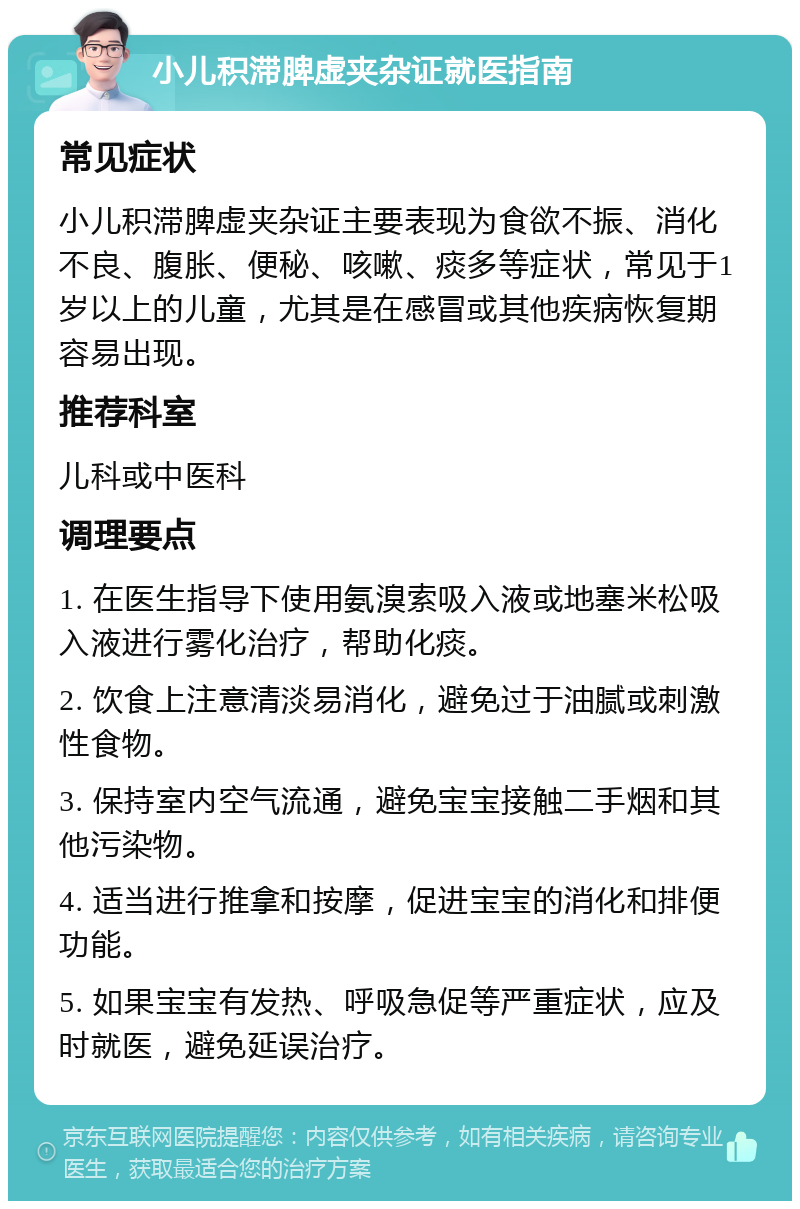 小儿积滞脾虚夹杂证就医指南 常见症状 小儿积滞脾虚夹杂证主要表现为食欲不振、消化不良、腹胀、便秘、咳嗽、痰多等症状，常见于1岁以上的儿童，尤其是在感冒或其他疾病恢复期容易出现。 推荐科室 儿科或中医科 调理要点 1. 在医生指导下使用氨溴索吸入液或地塞米松吸入液进行雾化治疗，帮助化痰。 2. 饮食上注意清淡易消化，避免过于油腻或刺激性食物。 3. 保持室内空气流通，避免宝宝接触二手烟和其他污染物。 4. 适当进行推拿和按摩，促进宝宝的消化和排便功能。 5. 如果宝宝有发热、呼吸急促等严重症状，应及时就医，避免延误治疗。