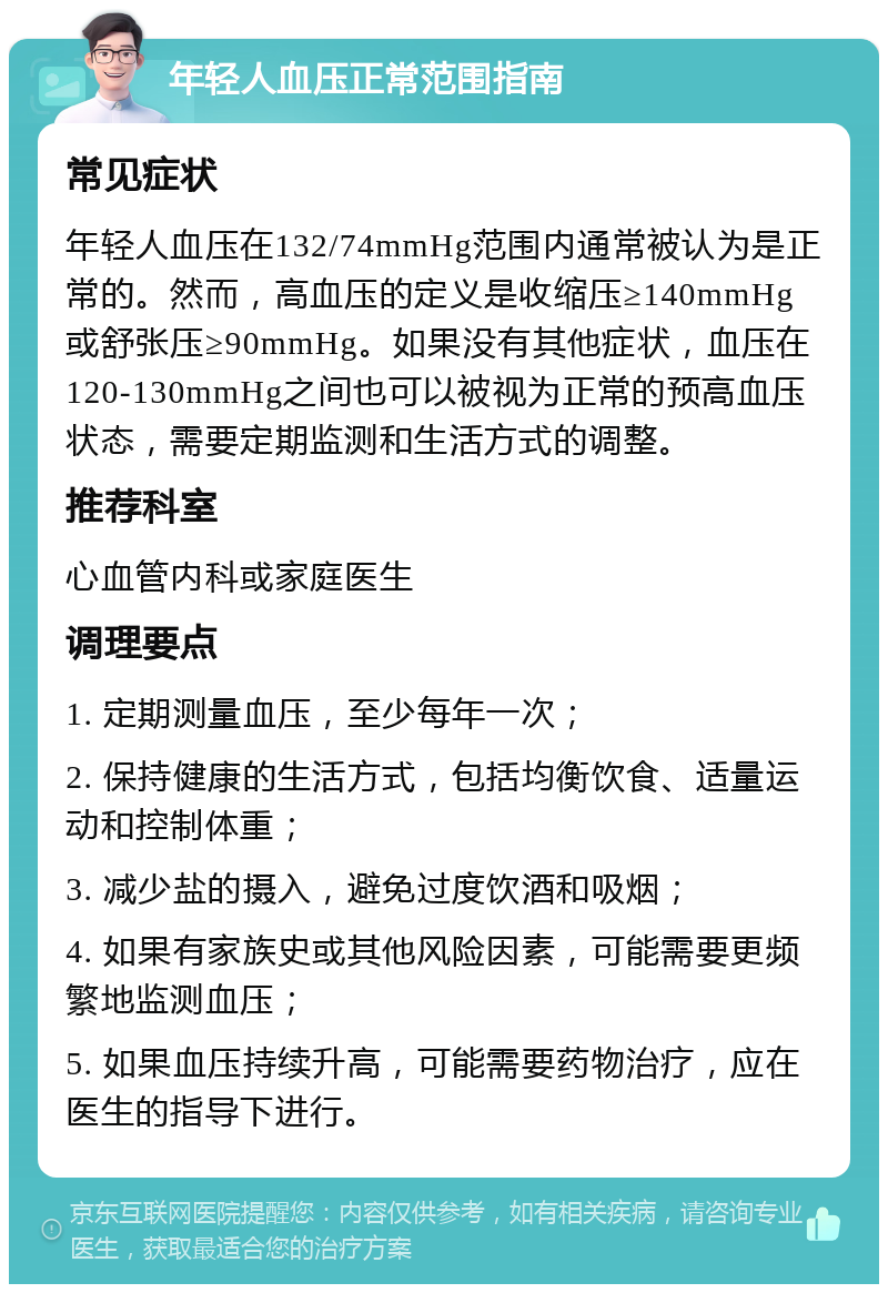 年轻人血压正常范围指南 常见症状 年轻人血压在132/74mmHg范围内通常被认为是正常的。然而，高血压的定义是收缩压≥140mmHg或舒张压≥90mmHg。如果没有其他症状，血压在120-130mmHg之间也可以被视为正常的预高血压状态，需要定期监测和生活方式的调整。 推荐科室 心血管内科或家庭医生 调理要点 1. 定期测量血压，至少每年一次； 2. 保持健康的生活方式，包括均衡饮食、适量运动和控制体重； 3. 减少盐的摄入，避免过度饮酒和吸烟； 4. 如果有家族史或其他风险因素，可能需要更频繁地监测血压； 5. 如果血压持续升高，可能需要药物治疗，应在医生的指导下进行。